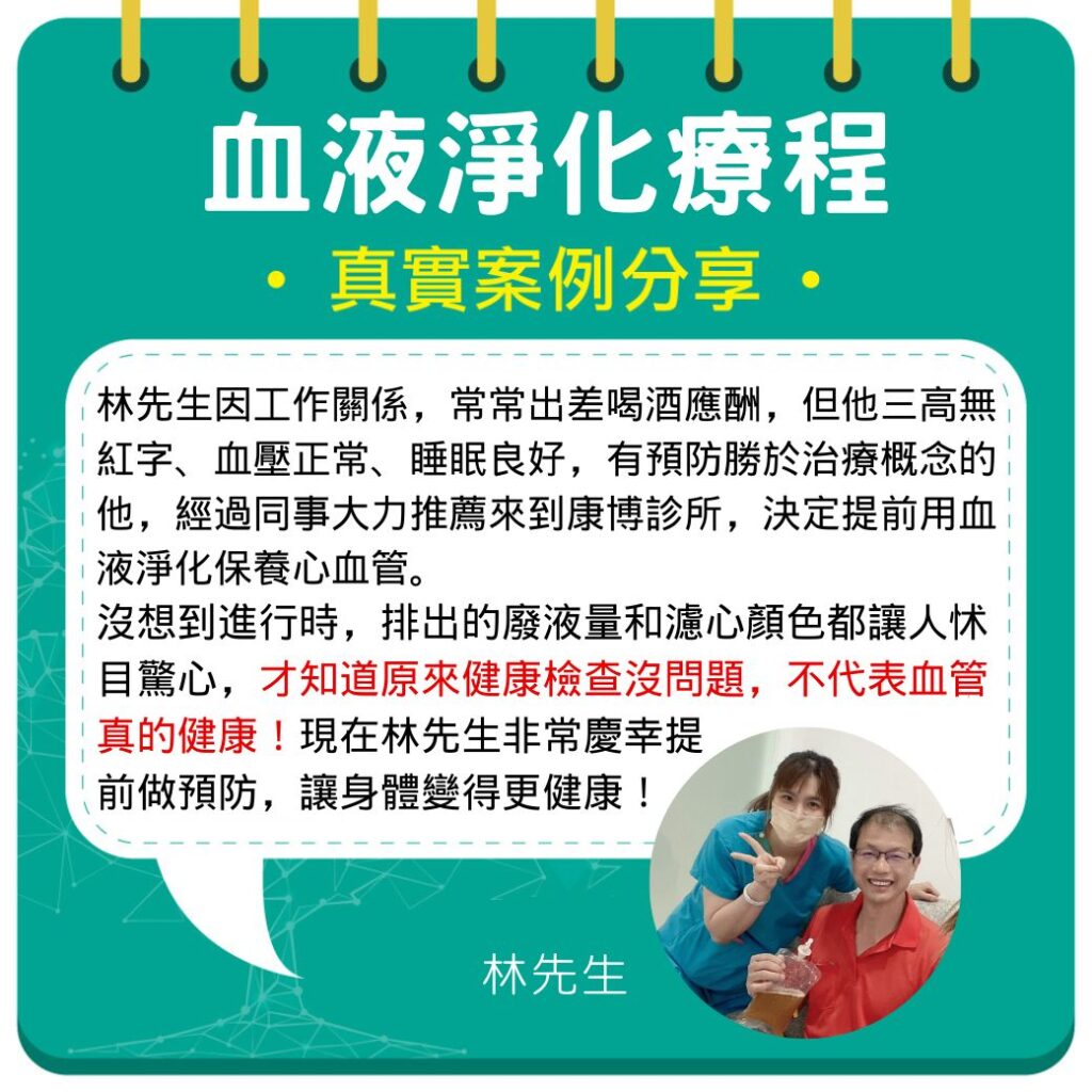 林先生因工作關係，常常出差喝酒應酬，但他三高無紅字、血壓正常、睡眠良好，但有預防勝於治療概念的他，經過同事大力推薦來到康博診所，決定提前用血液淨化保養心血管。沒想到進行時，排出的廢液量和濾心顏色都讓人怵目驚心，才知道原來健康檢查沒問題，不代表血管真的健康！現在林先生非常慶幸提前做預防，讓身體變得更健康！