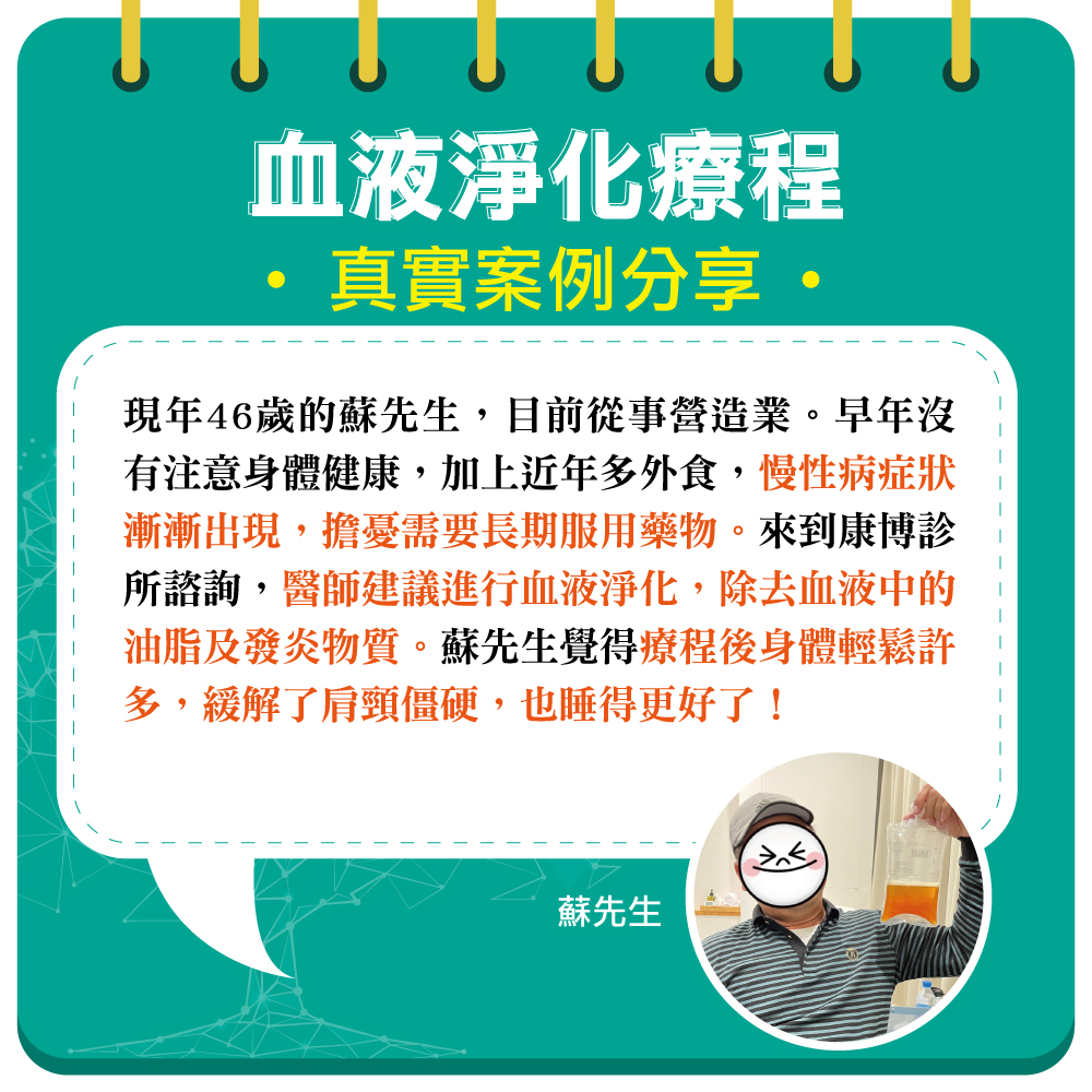 現年46歲從事營造業的蘇先生，因工作因素長期外食，年輕時也忽略了身體健康。導致目前開始出現慢性病症狀，在醫師建議下施作血液淨化療程，將體內的發炎物質及油脂清除。療程過後，身體整個輕鬆了起來，睡眠品質也大幅提升。